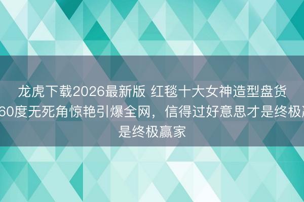 龙虎下载2026最新版 红毯十大女神造型盘货！360度无死角惊艳引爆全网，信得过好意思才是终极赢家