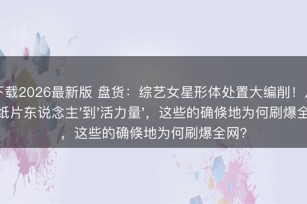 龙虎下载2026最新版 盘货：综艺女星形体处置大编削！从'纸片东说念主'到'活力量'，这些的确倏地为何刷爆全网？