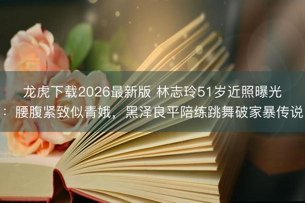 龙虎下载2026最新版 林志玲51岁近照曝光：腰腹紧致似青娥，黑泽良平陪练跳舞破家暴传说