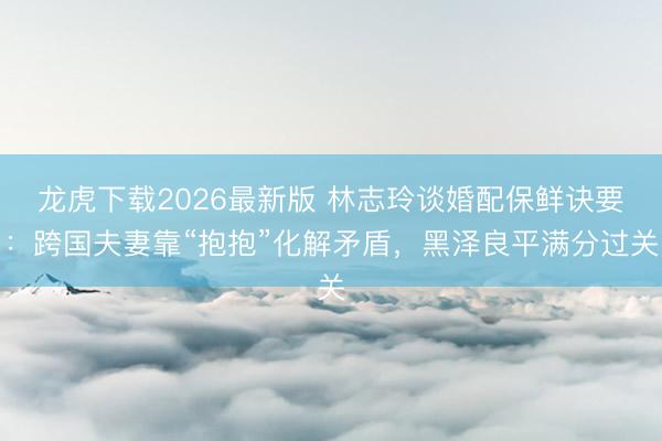 龙虎下载2026最新版 林志玲谈婚配保鲜诀要：跨国夫妻靠“抱抱”化解矛盾，黑泽良平满分过关