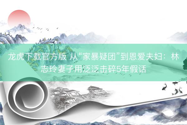 龙虎下载官方版 从“家暴疑团”到恩爱夫妇：林志玲妻子用泛泛击碎5年假话