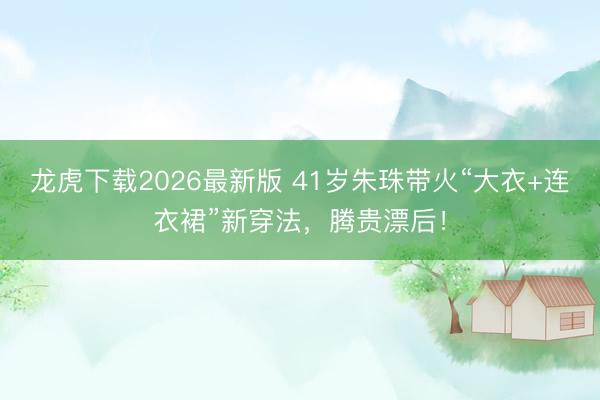 龙虎下载2026最新版 41岁朱珠带火“大衣+连衣裙”新穿法,腾贵漂后!