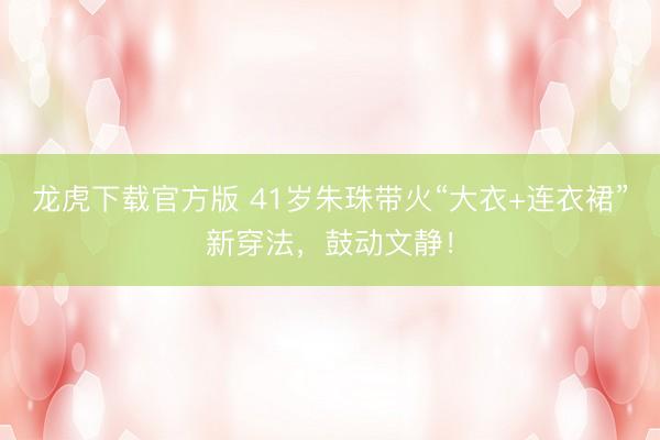龙虎下载官方版 41岁朱珠带火“大衣+连衣裙”新穿法，鼓动文静！