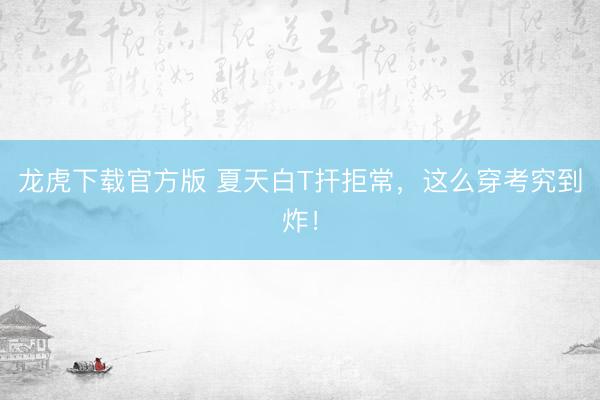 龙虎下载官方版 夏天白T扞拒常，这么穿考究到炸！