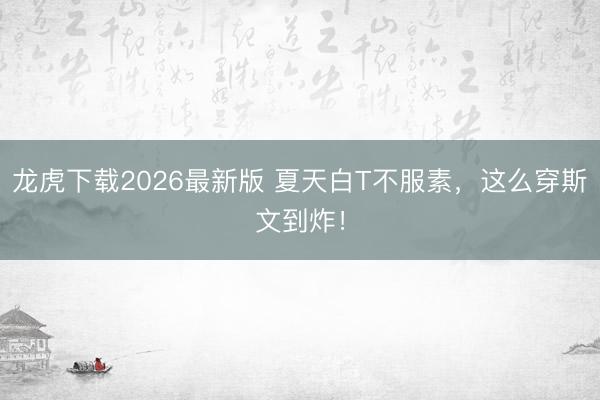 龙虎下载2026最新版 夏天白T不服素，这么穿斯文到炸！