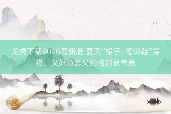 龙虎下载2026最新版 夏天“裙子+德训鞋”穿搭，又好意思又约略超显气质