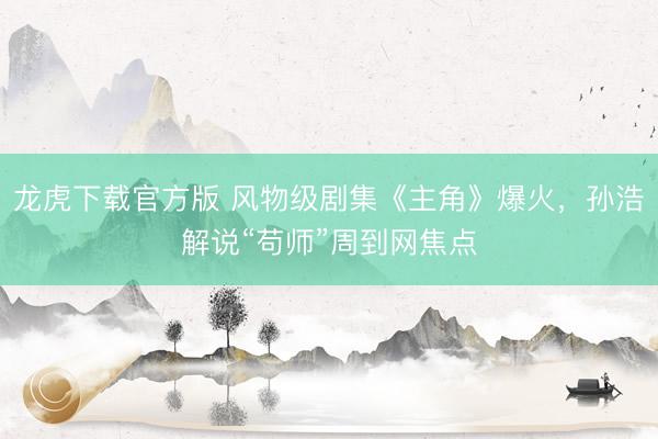 龙虎下载官方版 风物级剧集《主角》爆火,孙浩解说“苟师”周到网焦点
