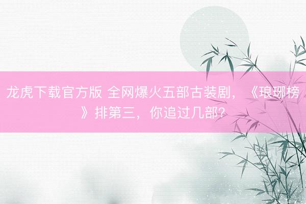 龙虎下载官方版 全网爆火五部古装剧，《琅琊榜》排第三，你追过几部？