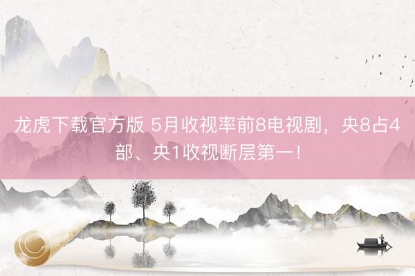 龙虎下载官方版 5月收视率前8电视剧，央8占4部、央1收视断层第一！