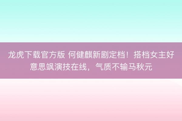 龙虎下载官方版 何健麒新剧定档！搭档女主好意思飒演技在线，气质不输马秋元