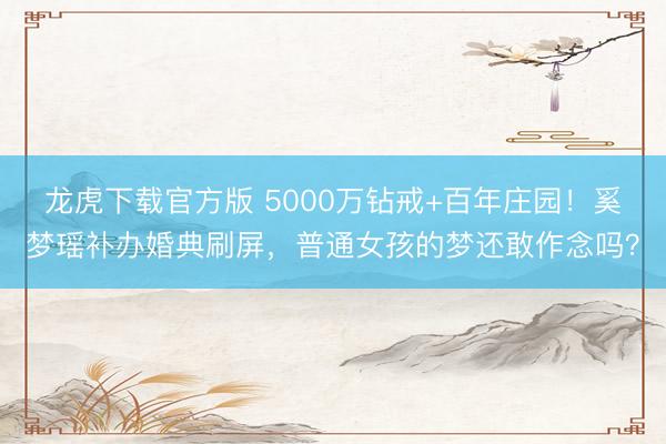 龙虎下载官方版 5000万钻戒+百年庄园！奚梦瑶补办婚典刷屏，普通女孩的梦还敢作念吗？