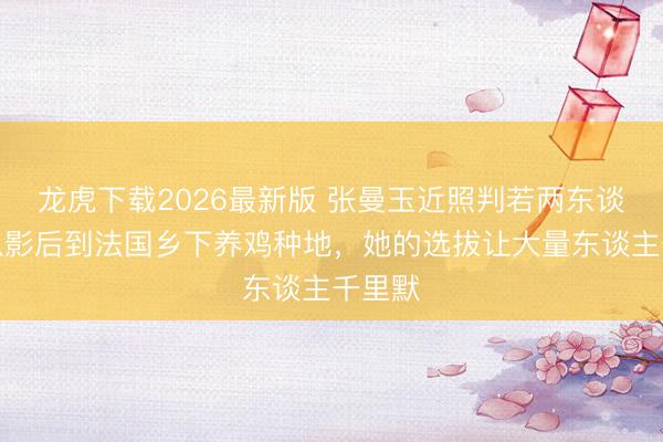 龙虎下载2026最新版 张曼玉近照判若两东谈主!从影后到法国乡下养鸡种地,她的选拔让大量东谈主千里默