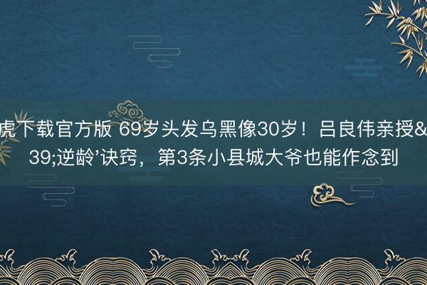 龙虎下载官方版 69岁头发乌黑像30岁！吕良伟亲授'逆龄'诀窍，第3条小县城大爷也能作念到