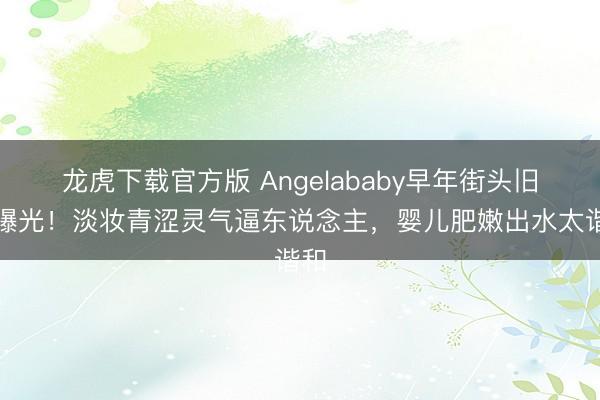 龙虎下载官方版 Angelababy早年街头旧照曝光！淡妆青涩灵气逼东说念主，婴儿肥嫩出水太谐和