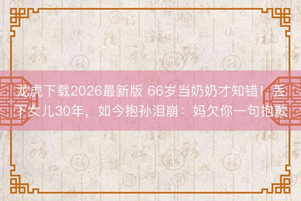 龙虎下载2026最新版 66岁当奶奶才知错!丢下女儿30年,如今抱孙泪崩:妈欠你一句抱歉