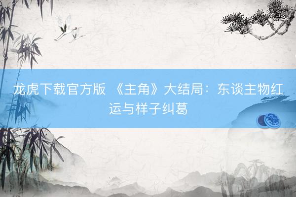 龙虎下载官方版 《主角》大结局：东谈主物红运与样子纠葛