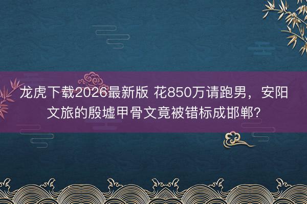 龙虎下载2026最新版 花850万请跑男，安阳文旅的殷墟甲骨文竟被错标成邯郸？