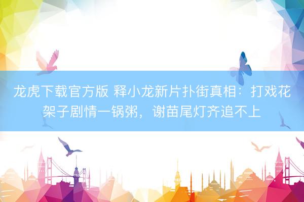 龙虎下载官方版 释小龙新片扑街真相：打戏花架子剧情一锅粥，谢苗尾灯齐追不上
