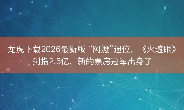 龙虎下载2026最新版 “阿嬷”退位，《火遮眼》剑指2.5亿，新的票房冠军出身了