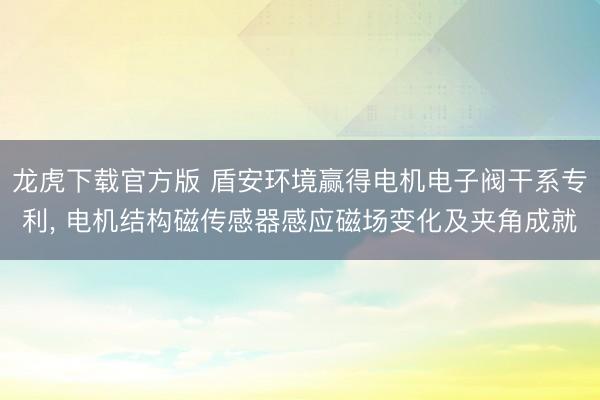 龙虎下载官方版 盾安环境赢得电机电子阀干系专利, 电机结构磁传感器感应磁场变化及夹角成就