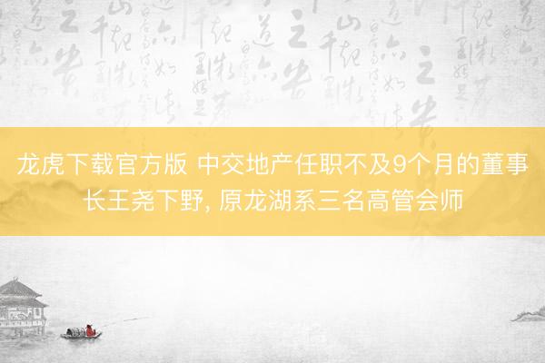 龙虎下载官方版 中交地产任职不及9个月的董事长王尧下野, 原龙湖系三名高管会师