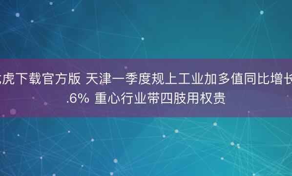 龙虎下载官方版 天津一季度规上工业加多值同比增长5.6% 重心行业带四肢用权贵