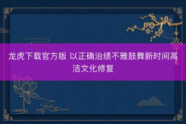 龙虎下载官方版 以正确治绩不雅鼓舞新时间高洁文化修复