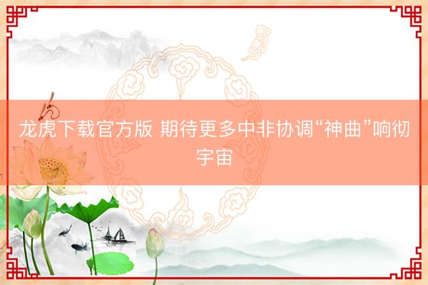 龙虎下载官方版 期待更多中非协调“神曲”响彻宇宙