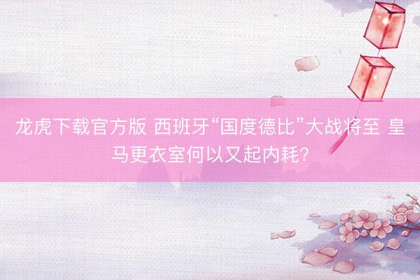 龙虎下载官方版 西班牙“国度德比”大战将至 皇马更衣室何以又起内耗？