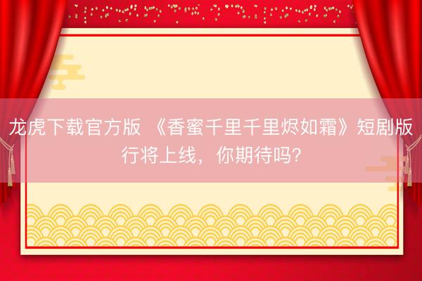 龙虎下载官方版 《香蜜千里千里烬如霜》短剧版行将上线,你期待吗?