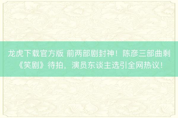 龙虎下载官方版 前两部剧封神！陈彦三部曲剩《笑剧》待拍，演员东谈主选引全网热议！
