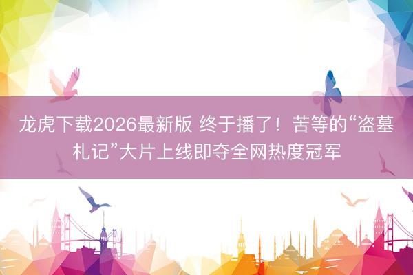 龙虎下载2026最新版 终于播了！苦等的“盗墓札记”大片上线即夺全网热度冠军