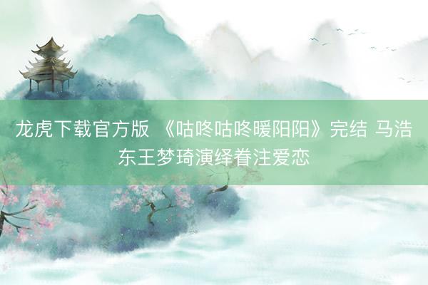 龙虎下载官方版 《咕咚咕咚暖阳阳》完结 马浩东王梦琦演绎眷注爱恋
