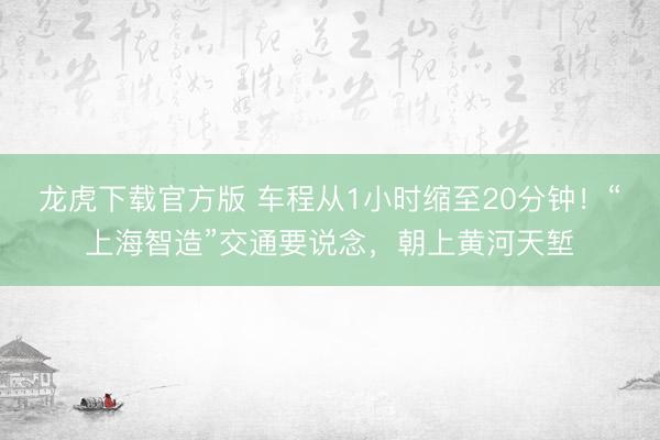 龙虎下载官方版 车程从1小时缩至20分钟!“上海智造”交通要说念,朝上黄河天堑