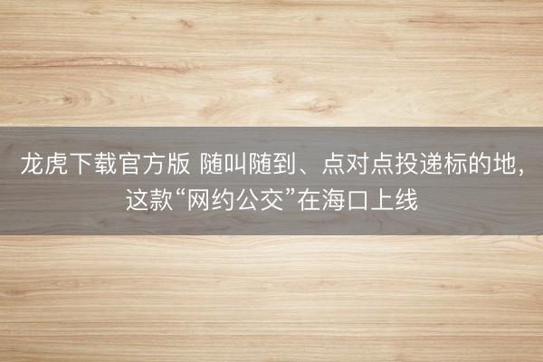 龙虎下载官方版 随叫随到、点对点投递标的地，这款“网约公交”在海口上线