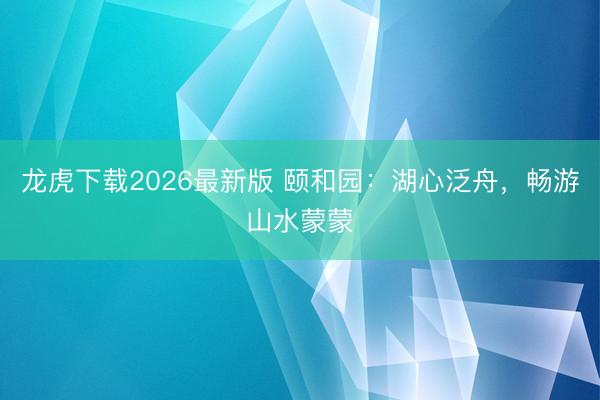 龙虎下载2026最新版 颐和园：湖心泛舟，<a href=
