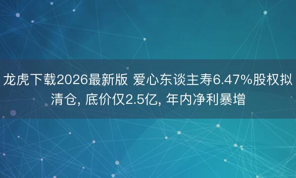 龙虎下载2026最新版 爱心东谈主寿6.47%股权拟清仓， 底价仅2.5亿， 年内净利暴增