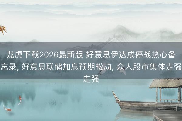 龙虎下载2026最新版 好意思伊达成停战热心备忘录， 好意思联储加息预期松动， 众人股市集体走强