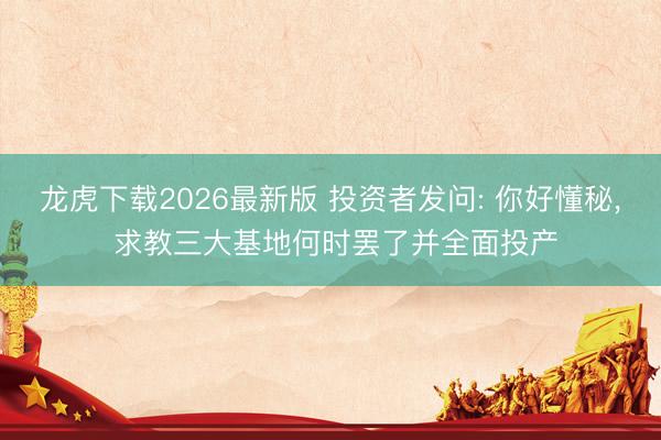 龙虎下载2026最新版 投资者发问: 你好懂秘， 求教三大基地何时罢了并全面投产