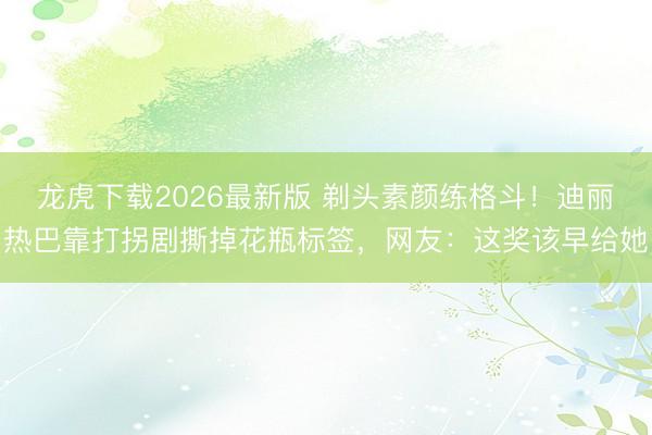 龙虎下载2026最新版 剃头素颜练格斗！迪丽热巴靠打拐剧撕掉花瓶标签，网友：这奖该早给她