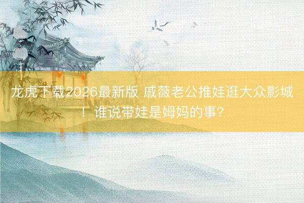 龙虎下载2026最新版 戚薇老公推娃逛大众影城!谁说带娃是姆妈的事?