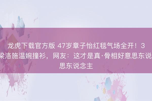 龙虎下载官方版 47岁章子怡红毯气场全开!38岁梁洛施温婉撞衫,网友:这才是真·骨相好意思东说念主