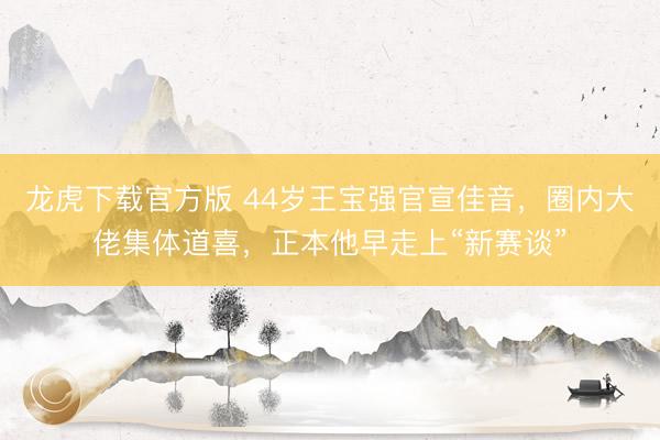 龙虎下载官方版 44岁王宝强官宣佳音，圈内大佬集体道喜，正本他早走上“新赛谈”