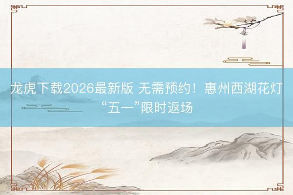 龙虎下载2026最新版 无需预约！惠州西湖花灯“五一”限时返场