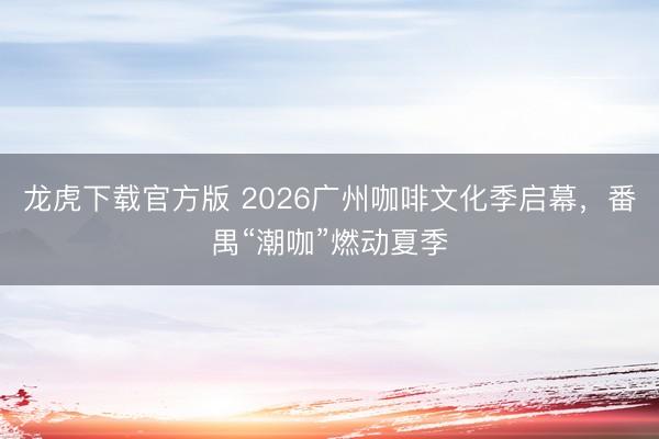 龙虎下载官方版 2026广州咖啡文化季启幕,番禺“潮咖”燃动夏季