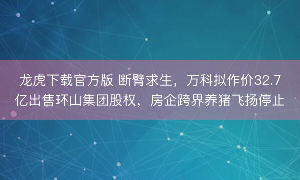 龙虎下载官方版 断臂求生,万科拟作价32.7亿出售环山集团股权,房企跨界养猪飞扬停止