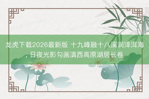 龙虎下载2026最新版 十九峰融十八溪润泽洱海， 日夜光影勾画滇西高原湖居长卷