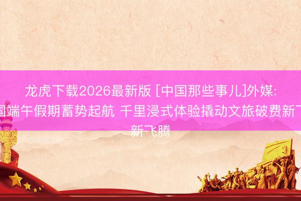 龙虎下载2026最新版 [中国那些事儿]外媒:中国端午假期蓄势起航 千里浸式体验撬动文旅破费新飞腾