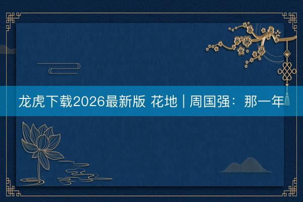 龙虎下载2026最新版 花地 | 周国强：那一年