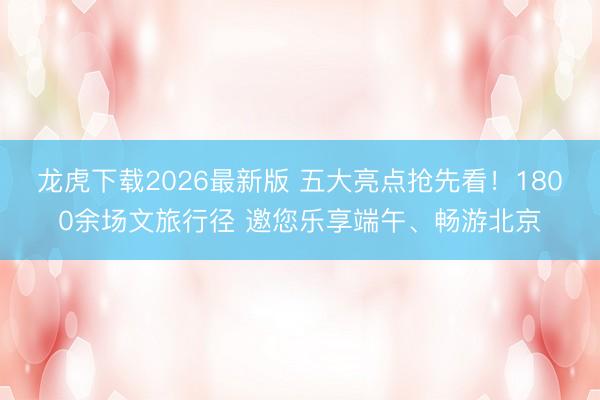 龙虎下载2026最新版 五大亮点抢先看！1800余场文旅行径 邀您乐享端午、畅游北京